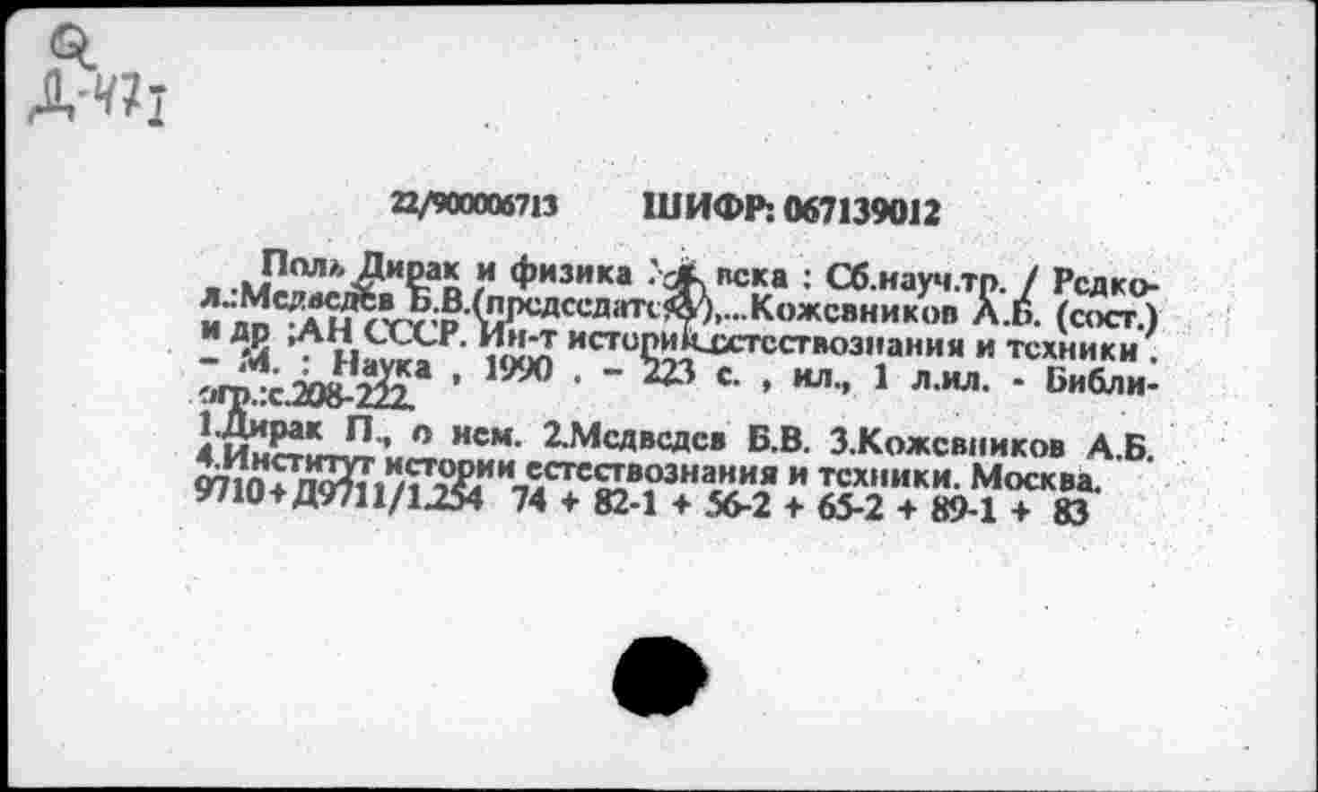 ﻿«I
Д-«1
22/900006713 ШИФР: 067139012
ПадьДирак и физика УЛ века : Сб.науч.тр. / Редко-Л.:Мада^^.В/прсдседатсА\...Кожевников Л.6. (сосг.) и др ,АН СССР. Ин-т истопикхстсствознания и техники .
’ 1990 ’ ' 1 Л ИЛ- * Библи'
СДирак П., п нем. 2.Мсдвсдсв Б.В. З.Кожсвииков Д.Б. ОТ1п5п^Л^)£<ии-Лстс£1вознания и техники. Москва.
9710+Д9711/Ц54 74 + 82-1 + 56-2 ♦ 65-2 + 89-1 ♦ 83